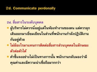2d. สื่อสารในระดับบุคคล
 ผูบริหารไม่ควรนั ่งอยูแต่ในห้องทางานของตน แต่ควรลุก
้
่
เดินออกมาเยี่ยมเยียนในส่วนที่พนักงานกาลังปฏิบตงาน
ั ิ
กันอยูดวย
่ ้
 ไม่มีอะไรมาแทนการติดต่อสื่อสารส่วนบุคคลในลักษณะ
ตัวต่อตัวได้
 คาชี้แจงอย่างไม่เป็ นทางการนั้น พนักงานกลับมองว่ามี
คุณค่าและมีความน่าเชื่อถือมากกว่า

 