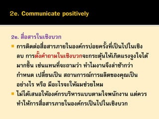 2e. สื่อสารในเชิงบวก
 การติดต่อสื่อสารภายในองค์กรบ่อยครั้งที่เป็ นไปในเชิง
้
ลบ การตังคาถามในเชิงบวกจะกระตุนให้เกิดแรงจูงใจได้
้
มากขึ้น เช่นแทนที่จะถามว่า ทาไมงานจึงล่าช้ากว่า
กาหนด เปลี่ยนเป็ น สถานการณ์การผลิตของคุณเป็ น
อย่างไร หรือ มีอะไรจะให้ผมช่วยไหม
 ไม่ได้เสนอให้องค์กรบริหารแบบตามใจพนักงาน แต่ควร
ทาให้การสื่อสารภายในองค์กรเป็ นไปในเชิงบวก

 