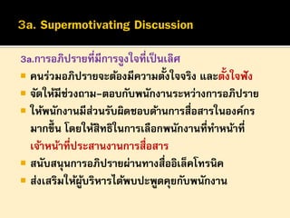 3a.การอภิปรายที่มีการจูงใจที่เป็ นเลิศ
้
้
 คนร่วมอภิปรายจะต้องมีความตังใจจริง และตังใจฟั ง
 จัดให้มีช่วงถาม-ตอบกับพนักงานระหว่างการอภิปราย
 ให้พนักงานมีสวนรับผิดชอบด้านการสื่อสารในองค์กร
่
มากขึ้น โดยให้สิทธิในการเลือกพนักงานที่ทาหน้าที่
เจ้าหน้าที่ประสานงานการสื่อสาร
 สนับสนุนการอภิปรายผ่านทางสื่ออิเล็คโทรนิค
 ส่งเสริมให้ผบริหารได้พบปะพูดคุยกับพนักงาน
ู้

 
