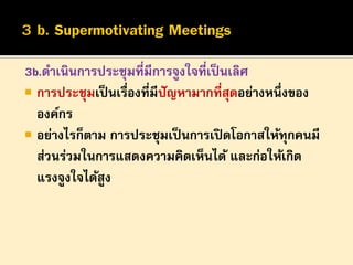 3b.ดาเนินการประชุมที่มีการจูงใจที่เป็ นเลิศ
 การประชุมเป็ นเรื่องที่มีปัญหามากที่สุดอย่างหนึ่งของ
องค์กร
 อย่างไรก็ตาม การประชุมเป็ นการเปิ ดโอกาสให้ทุกคนมี
ส่วนร่วมในการแสดงความคิดเห็นได้ และก่อให้เกิด
แรงจูงใจได้สูง

 