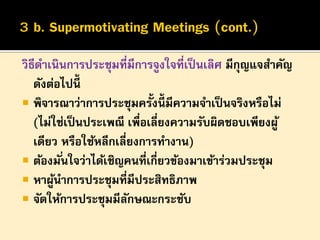 วิธีดาเนินการประชุมที่มีการจูงใจที่เป็ นเลิศ มีกุญแจสาคัญ
ดังต่อไปนี้
 พิจารณาว่าการประชุมครั้งนี้มีความจาเป็ นจริงหรือไม่
(ไม่ใช่เป็ นประเพณี เพื่อเลี่ยงความรับผิดชอบเพียงผู ้
เดียว หรือใช้หลีกเลี่ยงการทางาน)
 ต้องมั ่นใจว่าได้เชิญคนที่เกี่ยวข้องมาเข้าร่วมประชุม
 หาผูนาการประชุมที่มีประสิทธิภาพ
้
 จัดให้การประชุมมีลกษณะกระชับ
ั

 