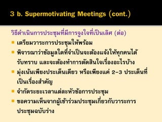วิธีดาเนินการประชุมที่มีการจูงใจที่เป็ นเลิศ (ต่อ)
 เตรียมวาระการประชุมให้พร้อม
 พิจารณาว่าข้อมูลใดที่จาเป็ นจะต้องแจ้งให้ทุกคนได้
รับทราบ และจะต้องทาการตัดสินใจเรื่องอะไรบ้าง
 มุ่งเน้นเพียงประเด็นเดียว หรือเพียงแค่ 2-3 ประเด็นที่
เป็ นเรื่องสาคัญ
 จากัดระยะเวลาแต่ละหัวข้อการประชุม
 ขอความเห็นจากผูเข้าร่วมประชุมเกี่ยวกับวาระการ
้
ประชุมฉบับร่าง

 