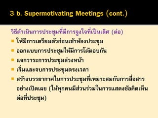 วิธีดาเนินการประชุมที่มีการจูงใจที่เป็ นเลิศ (ต่อ)
 ให้มีการเตรียมตัวก่อนเข้าห้องประชุม
 ออกแบบการประชุมให้มีการโต้ตอบกัน
 แจกวาระการประชุมล่วงหน้า
 เริ่มและจบการประชุมตรงเวลา
 สร้างบรรยากาศในการประชุมที่เหมาะสมกับการสื่อสาร
อย่างเปิ ดเผย (ให้ทุกคนมีสวนร่วมในการแสดงข้อคิดเห็น
่
ต่อที่ประชุม)

 