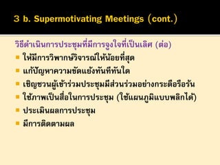 วิธีดาเนินการประชุมที่มีการจูงใจที่เป็ นเลิศ (ต่อ)
 ให้มีการวิพากษ์วิจารณ์ให้นอยที่สุด
้
 แก้ปัญหาความขัดแย้งทันทีทนใด
ั
 เชิญชวนผูเข้าร่วมประชุมมีสวนร่วมอย่างกระตือรือร้น
้
่
 ใช้ภาพเป็ นสื่อในการประชุม (ใช้แผนภูมิแบบพลิกได้)
 ประเมินผลการประชุม
 มีการติดตามผล

 