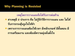 เหตุใดการวางแผนจึงได้รบการต่อต้าน
ั
 สาเหตุมี 2 ประการ คือ ไม่รูจกวิธีการวางแผน และ ไม่ได้
้ั
รับการกระตุนจูงใจให้ทา
้
 เพราะการวางแผนต้องใช้เวลา มีหลักเกณฑ์ มีข้นตอน มี
ั
้
การเตรียมงาน และต้องมีความมุ่งมั ่นตังใจ

 