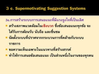 3c.การสร้างระบบการเสนอแนะที่มีแรงจูงใจที่เป็ นเลิศ
 สร้างสภาพแวดล้อมในเชิงบวก ซึ่งข้อเสนอแนะทุกข้อ จะ
ได้รบการต้อนรับ นับถือ และชื่นชม
ั
้
 จัดตังระบบที่ปราศจากกระบวนการที่คล้ายกับระบบ
ราชการ
 ขอความเห็นเฉพาะในแนวทางที่สร้างสรรค์
 ทาให้การเสนอข้อเสนอแนะ เป็ นส่วนหนึ่งในงานของทุกคน

 