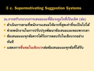 3c.การสร้างระบบการเสนอแนะที่มีแรงจูงใจที่เป็ นเลิศ (ต่อ)
 ดาเนินการตามที่พนักงานเสนอให้มากที่สุดเท่าที่จะเป็ นไปได้
 ช่วยพนักงานในการปรับปรุงพัฒนาข้อเสนอแนะของพวกเขา
 ข้อเสนอแนะทุกข้อควรได้รบการตอบรับในเชิงบวกอย่าง
ั
ทันที
 แสดงการชื่นชมในเชิงบวกต่อข้อเสนอแนะทุกข้อที่ได้รบ
ั

 