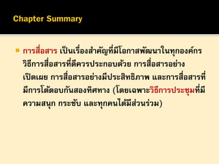 

การสื่อสาร เป็ นเรื่องสาคัญที่มีโอกาสพัฒนาในทุกองค์กร
วิธีการสื่อสารที่ดีควรประกอบด้วย การสื่อสารอย่าง
เปิ ดเผย การสื่อสารอย่างมีประสิทธิภาพ และการสื่อสารที่
มีการโต้ตอบกันสองทิศทาง (โดยเฉพาะวิธีการประชุมที่มี
ความสนุก กระชับ และทุกคนได้มีสวนร่วม)
่

 