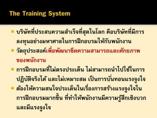

บริษทที่ประสบความสาเร็จที่สุดในโลก คือบริษทที่มีการ
ั
ั
ลงทุนอย่างมหาศาลในการฝึ กอบรมให้กบพนักงาน
ั
 วัตถุประสงค์เพื่อพัฒนาขีดความสามารถและศักยภาพ
ของพนักงาน
 การฝึ กอบรมที่ไม่ตรงประเด็น ไม่สามารถนาไปใช้ในการ
ปฏิบตจริงได้ และไม่เหมาะสม เป็ นการบั ่นทอนแรงจูงใจ
ั ิ
 ต้องให้ความสนใจประเด็นในเรื่องการสร้างแรงจูงใจใน
การฝึ กอบรมมากขึ้น ที่ทาให้พนักงานมีความรูสึกเชิงบวก
้
และมีแรงจูงใจ

 