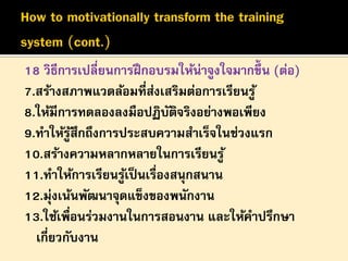 18 วิธีการเปลี่ยนการฝึ กอบรมให้น่าจูงใจมากขึ้น (ต่อ)
7.สร้างสภาพแวดล้อมที่สงเสริมต่อการเรียนรู ้
่
8.ให้มีการทดลองลงมือปฏิบตจริงอย่างพอเพียง
ั ิ
9.ทาให้รูสึกถึงการประสบความสาเร็จในช่วงแรก
้
10.สร้างความหลากหลายในการเรียนรู ้
11.ทาให้การเรียนรูเ้ ป็ นเรื่องสนุกสนาน
12.มุ่งเน้นพัฒนาจุดแข็งของพนักงาน
13.ใช้เพื่อนร่วมงานในการสอนงาน และให้คาปรึกษา
เกี่ยวกับงาน

 