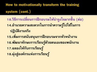18.วิธีการเปลี่ยนการฝึ กอบรมให้น่าจูงใจมากขึ้น (ต่อ)
14.อานวยความสะดวกในการนาความรูไปใช้ในการ
้
ปฏิบตงานจริง
ั ิ
15.เพิ่มการสนับสนุนการฝึ กอบรมจากหัวหน้างาน
16.พัฒนาทักษะการเรียนรูดวยตนเองของพนักงาน
้ ้
17.ฉลองให้กบการเรียนรู ้
ั
18.มุ่งสูองค์กรแห่งการเรียนรู ้
่

 