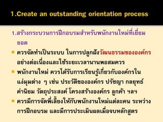 1.สร้างกระบวนการฝึ กอบรมสาหรับพนักงานใหม่ที่เยี่ยม
ยอด
 ควรจัดทาเป็ นระบบ ในการปลูกฝั งวัฒนธรรมขององค์กร
อย่างต่อเนื่องและใช้ระยะเวลานานพอสมควร
 พนักงานใหม่ ควรได้รบการเรียนรูเกี่ยวกับองค์กรใน
ั
้
แง่มุมต่าง ๆ เช่น ประวัตขององค์กร ปรัชญา กลยุทธ์
ิ
ค่านิยม วัตถุประสงค์ โครงสร้างองค์กร ลูกค้า ฯลฯ
 ควรมีการจัดพี่เลี้ยงให้กบพนักงานใหม่แต่ละคน ระหว่าง
ั
การฝึ กอบรม และมีการประเมินผลเมื่อจบหลักสูตร

 