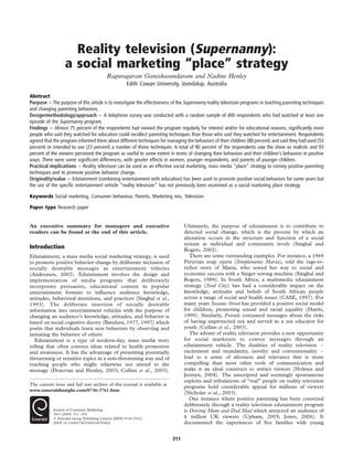 Reality television (Supernanny):
                  a social marketing “place” strategy
                                          Raguragavan Ganeshasundaram and Nadine Henley
                                                      Edith Cowan University, Joondalup, Australia

Abstract
Purpose – The purpose of this article is to investigate the effectiveness of the Supernanny reality television programs in teaching parenting techniques
and changing parenting behaviors.
Design/methodology/approach – A telephone survey was conducted with a random sample of 400 respondents who had watched at least one
episode of the Supernanny program.
Findings – Almost 75 percent of the respondents had viewed the program regularly for interest and/or for educational reasons; signiﬁcantly more
people who said they watched for education could recollect parenting techniques than those who said they watched for entertainment. Respondents
agreed that the program informed them about different techniques for managing the behaviors of their children (88 percent) and said they had used (53
percent) or intended to use (23 percent) a number of those techniques. A total of 80 percent of the respondents saw the show as realistic and 93
percent of the viewers perceived the program as useful to some extent in terms of changing their behaviors and their children’s behaviors in positive
ways. There were some signiﬁcant differences, with greater effects in women, younger respondents, and parents of younger children.
Practical implications – Reality television can be used as an effective social marketing, mass media “place” strategy to convey positive parenting
techniques and to promote positive behavior change.
Originality/value – Edutainment (combining entertainment with education) has been used to promote positive social behaviors for some years but
the use of the speciﬁc entertainment vehicle “reality television” has not previously been examined as a social marketing place strategy.

Keywords Social marketing, Consumer behaviour, Parents, Marketing mix, Television

Paper type Research paper


An executive summary for managers and executive                                 Ultimately, the purpose of edutainment is to contribute to
readers can be found at the end of this article.                                directed social change, which is the process by which an
                                                                                alteration occurs in the structure and function of a social
                                                                                system at individual and community levels (Singhal and
Introduction                                                                    Rogers, 2002).
Edutainment, a mass media social marketing strategy, is used                       There are some outstanding examples. For instance, a 1969
to promote positive behavior change by deliberate inclusion of                  Peruvian soap opera (Simplemente Maria), told the rags-to-
socially desirable messages in entertainment vehicles                           riches story of Maria, who sewed her way to social and
(Andreasen, 2002). Edutainment involves the design and                          economic success with a Singer sewing machine (Singhal and
implementation of media programs that deliberately                              Rogers, 1989). In South Africa, a multimedia edutainment
incorporate persuasive, educational content in popular                          strategy (Soul City) has had a considerable impact on the
entertainment formats to inﬂuence audience knowledge,                           knowledge, attitudes and beliefs of South African people
attitudes, behavioral intentions, and practices (Singhal et al.,                across a range of social and health issues (CASE, 1997). For
1993). The deliberate insertion of socially desirable                           many years Sesame Street has provided a positive social model
information into entertainment vehicles with the purpose of                     for children, promoting sexual and racial equality (Harris,
changing an audience’s knowledge, attitudes, and behavior is                    1999). Similarly, Friends contained messages about the risks
based on social cognitive theory (Bandura, 1977, 1997) which                    of having unprotected sex and served as a sex educator for
posits that individuals learn new behaviors by observing and                    youth (Collins et al., 2003).
imitating the behavior of others.                                                  The advent of reality television provides a new opportunity
   Edutainment is a type of modern-day, mass media story                        for social marketers to convey messages through an
telling that often conveys ideas related to health promotion                    edutainment vehicle. The dualities of reality television –
and awareness. It has the advantage of presenting potentially                   excitement and mundanity, novelty and conventionality –
threatening or sensitive topics in a non-threatening way and of                 lead to a sense of aliveness and relevance that is more
reaching people who might otherwise not attend to the                           compelling than most other tools of communication and
message (Donovan and Henley, 2003; Collins et al., 2003).                       make it an ideal construct to attract viewers (Holmes and
                                                                                Jermyn, 2004). The unscripted and seemingly spontaneous
                                                                                exploits and tribulations of “real” people on reality television
The current issue and full text archive of this journal is available at
                                                                                programs hold considerable appeal for millions of viewers
www.emeraldinsight.com/0736-3761.htm
                                                                                (Nicholas et al., 2003).
                                                                                   One instance where positive parenting has been conveyed
                                                                                deliberately through a reality television edutainment program
            Journal of Consumer Marketing                                       is Driving Mum and Dad Mad which attracted an audience of
            26/5 (2009) 311– 319
            q Emerald Group Publishing Limited [ISSN 0736-3761]                 6 million UK viewers (Upham, 2005; Jones, 2006). It
            [DOI 10.1108/07363760910976565]                                     documented the experiences of ﬁve families with young


                                                                          311
 