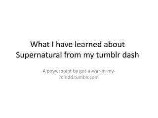 What I have learned about
Supernatural from my tumblr dash
A powerpoint by got-a-war-in-my-
mindd.tumblr.com
 