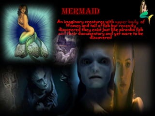 An imaginary creatures with upper body of
Women and tail of fish but recently
discovered they exist just like piranha fish
and their documentary and yet more to be
discovered
 