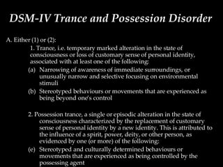 DSM-IV Trance and Possession Disorder A. Either (1) or (2): 1. Trance, i.e. temporary marked alteration in the state of consciousness or loss of customary sense of personal identity, associated with at least one of the following: Narrowing of awareness of immediate surroundings, or unusually narrow and selective focusing on environmental stimuli Stereotyped behaviours or movements that are experienced as being beyond one’s control 2. Possession trance, a single or episodic alteration in the state of consciousness characterized by the replacement of customary sense of personal identity by a new identity. This is attributed to the influence of a spirit, power, deity, or other person, as evidenced by one (or more) of the following: Stereotyped and culturally determined behaviours or movements that are experienced as being controlled by the possessing agent Full or partial amnesia for the event 