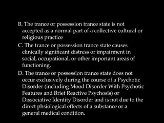 B. The trance or possession trance state is not accepted as a normal part of a collective cultural or religious practice C. The trance or possession trance state causes clinically significant distress or impairment in social, occupational, or other important areas of functioning. D. The trance or possession trance state does not occur exclusively during the course of a Psychotic Disorder (including Mood Disorder With Psychotic Features and Brief Reactive Psychosis) or Dissociative Identity Disorder and is not due to the direct phsiological effects of a substance or a general medical condition.  