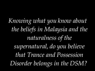 Knowing what you know about the beliefs in Malaysia and the naturalness of the supernatural, do you believe that Trance and Possession Disorder belongs in the DSM?  