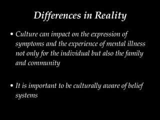 Differences in Reality Culture can impact on the expression of symptoms and the experience of mental illness not only for the individual but also the family and community It is important to be culturally aware of belief systems 