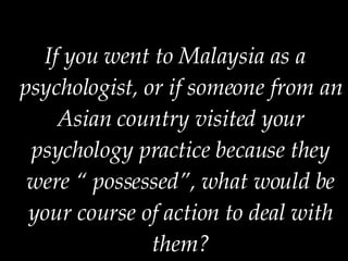If you went to Malaysia as a psychologist, or if someone from an Asian country visited your psychology practice because they were “ possessed”, what would be your course of action to deal with them? 