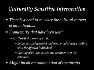 Culturally Sensitive Intervention There is a need to consider the cultural context of an individual Frameworks that have been used: Cultural Awareness Tool Being non-judgemental and open minded when dealing with the affected individual Leaning about the causes and treatments of the condition  Might involve a combination of treatments 