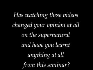 Has watching these videos  changed your opinion at all  on the supernatural  and have you learnt  anything at all  from this seminar? 