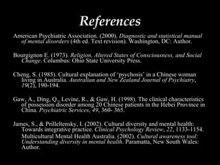 References American Psychiatric Association. (2000).  Diagnostic and statistical manual of mental disorders  (4th ed. Text revision). Washington, DC: Author.  Bourgignon E. (1973).  Religion, Altered States of Consciousness, and Social Change . Columbus: Ohio State University Press. Cheng, S. (1985). Cultural explanation of ‘psychosis’ in a Chinese woman living in Australia.  Australian and New Zealand Journal of Psychiatry ,  19 (2), 190-194.  Gaw, A., Ding, Q., Levine, R., & Gaw, H. (1998). The clinical characteristics of possession disorder among 20 Chinese patients in the Hebei Province in China.  Psychiatric Services ,  49 , 360- 365. James, S., & Prilleltensky, I. (2002). Cultural diversity and mental health: Towards integrative practice.  Clinical Psychology Review ,  22 , 1133-1154. Multicultural Mental Health Australia. (2002).  Cultural awareness tool: Understanding diversity in mental health . Paramatta, New South Wales: Author. 