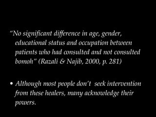 “ No significant difference in age, gender, educational status and occupation between patients who had consulted and not consulted bomoh” (Razali & Najib, 2000, p. 281) Although most people don’t  seek intervention from these healers, many acknowledge their powers. 
