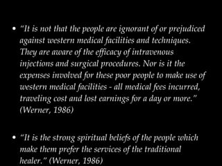 “ It is not that the people are ignorant of or prejudiced against western medical facilities and techniques. They are aware of the efficacy of intravenous injections and surgical procedures. Nor is it the expenses involved for these poor people to make use of western medical facilities - all medical fees incurred, traveling cost and lost earnings for a day or more.” (Werner, 1986) “ It is the strong spiritual beliefs of the people which make them prefer the services of the traditional healer.” (Werner, 1986)  