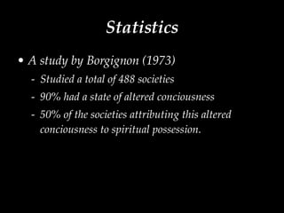 Statistics A study by Borgignon (1973) Studied a total of 488 societies 90% had a state of altered conciousness 50% of the societies attributing this altered conciousness to spiritual possession.  