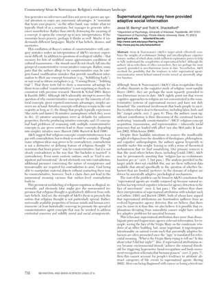 Commentary/Atran & Norenzayan: Religion’s evolutionary landscape

tion generates no inferences and does not seem to garner any spe-         Supernatural agents may have provided
cial attention or enjoy any mnemonic advantages. A “mountain              adaptive social information
that hears your prayers,” on the other hand, may violate what we
typically think of as a mountain, but manages to generate infer-          Jesse M. Beringa and Todd K. Shackelfordb
ences nonetheless. Rather than utterly destroying the meaning of          a
                                                                           Department of Psychology, University of Arkansas, Fayetteville, AR 72701;
a concept, it opens the concept up to new interpretations. If the         b
                                                                           Department of Psychology, Florida Atlantic University, Davie, FL 33314.
mountain hears prayers, perhaps it thinks as well. Maybe it un-           jbering@uark.edu      tshackel@fau.edu
derstands different languages. Maybe it has beliefs, desires, and         http://www.uark.edu/psyc/fbering.html
memories.                                                                 http://www.psy.fau.edu/tshackelford
   This conflation of Boyer’s notion of counterintuitive with cate-
gory mistakes makes an interpretation of A&N’s memory experi-             Abstract: Atran & Norenzayan’s (A&N’s) target article effectively com-
ment difficult. In addition to questions of ecological validity – that    bines the insights of evolutionary biology and interdisciplinary cognitive
memory for lists of modified nouns approximates conditions of             science, neither of which alone yields sufficient explanatory power to help
                                                                          us fully understand the complexities of supernatural belief. Although the
cultural transmission – the stimuli used do not clearly fall into the     authors’ ideas echo those of other researchers, they are perhaps the most
groups of counterintuitive versus intuitive concepts. Rather, many        squarely grounded in neo-Darwinian terms to date. Nevertheless, A&N
pairs that the authors allege to be counterintuitive may be cate-         overlook the possibility that the tendency to infer supernatural agents’
gory-based modification mistakes that provide insufficient infor-         communicative intent behind natural events served an ancestrally adap-
mation to illicit any concept formation (e.g., “Solidifying Lady”),       tive function.
or may read as obtuse metaphors (e.g., “Cursing Horse,” “Sobbing
Oak”). That these tests fail to show a mnemonic advantage for             Although Atran & Norenzayan’s (A&N’s) ideas recapitulate those
those items called “counterintuitive” is not surprising or clearly in-    of other theorists in the cognitive study of religion, most notably
consistent with previous research (Barrett & Nyhof 2001; Boyer            Boyer (2001), they are perhaps the most squarely grounded in
& Ramble 2001). Although A&N admirably attempt to answer the              neo-Darwinian terms to date. A&N rightly point out that recent
question of why counterintuitive concepts are the minority of cul-        cognitive approaches to religion are too concentrated in the coun-
tural concepts, given reputed mnemonic advantages, simpler an-            terintuitive systems of supernatural memes and have not duly
swers are at hand. Intuitive concepts will always remain in the vast      broached “the emotional involvement that leads people to sacri-
majority as long as (1) the things that people typically experience       fice to others what is dear to themselves, including labor, limb, and
(like rocks and daisies) fit intuitive assumptions (which they seem       life” (target article, sect. 1, para. 6). Thus, the authors’ most sig-
to do); (2) intuitive assumptions serve as defaults for unknown           nificant contribution is their discussion of the emotional factors
properties, thereby producing intuitive concepts; and (3) concep-         motivating “minimally counterintuitive” (MCI) religious concept
tual load problems of reasoning with multiple counterintuitive            acquisition, transmission, and representation – inherently social
concepts in any given contexts lead to those concepts degrading           processes that are loaded with affect (see also McCauley & Law-
into simpler, intuitive ones (Barrett 1999; Barrett & Keil 1996).         son 2002; Whitehouse 2000).
   A&N suggest that religious concepts’ counterintuitiveness is on           Despite their laudable intentions to remove the insufferable
par with contradiction, but to think so would be a mistake. Though        weight of religion from the shoulders of theologians, philosophers,
many religious ideas may prove to be contradictory, contradiction         and cognitive anthropologists, the authors appear frequently to
is not a distinctive or defining feature of religious thought. “A         stumble under this weight, leaving us with a sense of theoretical
mountain that hears prayer” may be counterintuitive, but it is not        inchoateness that we find unsatisfying. Our primary concern is
clearly contradictory in the way that “the bachelor is married” is        that, like most others before them, including Gould (1991), A&N
contradictory. Even more esoteric notions, such as “God is om-            may be prematurely asserting that “religion has no evolutionary
nipotent and immaterial,” do not obviously run into contradiction;        function per se” (sect. 7, last para.). The analysis provided in the
additional premises concerning the nature of omnipotence and              target article does not establish this, nor are there sufficient data
immateriality are required for contradiction to arise. God being          available that attend specifically to the question of whether be-
able to manipulate material objects without contacting them may           haviors that are limited, perforce, to the domain of religion are
be counterintuitive, however. Such a claim does not lead to the           driven by ancestrally adaptive psychological mechanisms.
nonsensical meaning vacuum that surface-level contradiction                  The root of the problem can be found in A&N’s conclusion that
leads to.                                                                 “supernatural agents are readily conjured up because natural se-
   This persistent mislabeling of religious cognition as illogical, in-   lection has trip-wired cognitive schema for agency detection in the
scrutable, and obviously false might give the unwarranted im-             face of uncertainty” (sect. 2, last para.). The authors thus share
pression that religious thought is qualitatively different from ordi-     their interpretation of supernatural attribution with scholars such
nary beliefs. And yet, the strength of A&N’s thesis is precisely the      as Guthrie (1993) and Barrett (2000), both of whom have argued
notion that religious thought is not particularly special. Rather,        that supernatural attributions are functionless spillover from an
universally available properties of human minds and human envi-           evolved hyperactive agency detector. But we believe that there
ronments (at least historically) converge to promote the spread of        may be more to it than this; we also believe it is possible that ex-
counterintuitive agent concepts that may be invoked to address            planations deviating from naturalistic causes might have solved
existential concerns and solidify moral and social arrangements.          key adaptive problems for ancestral humans.
                                                                             This is because supernatural attribution does more than disam-
                                                                          biguate poor and fragmentary agency-relevant information, for ex-
                                                                          ample, seeing the face of the Virgin Mary on the condensate win-
                                                                          dows of an office building, but, more important, it superimposes
                                                                          intentionality on natural events such that ancestrally adaptive be-
                                                                          haviors are often promoted once the “sign” is translated for refer-
                                                                          ential meaning. “What is the Virgin Mary trying to tell me? Is this
                                                                          about what I did last night?” Also, if supernatural attributions oc-
                                                                          cur because environmental stimuli “achieve the minimal thresh-
                                                                          old for triggering hyperactive facial-recognition and body-move-
                                                                          ment recognition schemata that humans possess” (sect. 2, para. 7),
                                                                          then this cannot account for people’s tendency to attribute ab-
                                                                          stract categories of life events to supernatural agents (Bering
                                                                          2002). How can being diagnosed with cancer or losing a loved one


732        BEHAVIORAL AND BRAIN SCIENCES (2004) 27:6
 