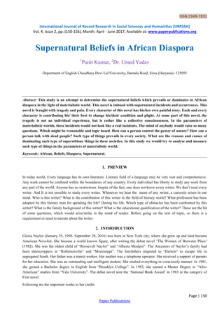 ISSN 2349-7831
International Journal of Recent Research in Social Sciences and Humanities (IJRRSSH)
Vol. 4, Issue 2, pp: (150-156), Month: April - June 2017, Available at: www.paperpublications.org
Page | 150
Paper Publications
Supernatural Beliefs in African Diaspora
1
Punit Kumar, 2
Dr. Umed Yadav
Department of English Chaudhary Devi Lal University, Barnala Road, Sirsa (Haryana)- 125055
Abstract: This study is an attempt to determine the supernatural beliefs which prevails or dominates in African
diaspora in the light of materialistic world. This novel is imbued with supernatural incidents and occurrences. This
novel is fraught with tragedy and pain. Every character of this novel has his/her own painful story. Each and every
character is contributing his/ their best to change his/their condition and plight. At some part of this novel, the
tragedy is not an individual experience, but is rather like a collective consciouseness. In the parameters of
materialistic worlds, these incidents would not look like a real incidents. The mind of anybody would raise so many
questions. Which might be reasonable and logic based. How can a person control the power of nature? How can a
person talk with dead people? Such type of things prevails in every society. What are the reasons and causes of
dominating such type of superstitious things in these societies. In this study we would try to analyse and measure
such type of things in the parameters of materialistic world.
Keywords: African, Beliefs, Diaspora, Supernatural.
1. PREVIEW
In today world, Every language has its own literature. Literary field of a language may be very vast and comprehensive.
Any work cannot be confined within the boundaries of any country. Every individual has liberty to study any work from
any part of the world. Anyone has no restrictions. Inspite of the fact, one does not know every writer. We don‟t read every
writer. And It is not possible to study every writer. Whenever we hear the name of any writer, a curiosity arises in our
mind. Who is this writer? What is the contribution of this writer in the field of literary world? What profession has been
adopted by this literary man for spending the life? During his life, Which type of obstacles has been confronted by this
writer? What is the family background of this writer? What is the educational qualification of the writer? These are the bit
of some questions, which would arise/strike in the mind of reader. Before going on the text of topic, so there is a
requirement or need to narrate about the writer.
2. INTRODUCTION
Gloria Naylor (January 25, 1950- September 28, 2016) was born in New York city, where she grew up and later became
American Novelist. She became a world known figure, after writing the debut novel „The Women of Brewster Place‟
(1982). She was the oldest child of “Roosevelt Naylor” and “Alberta Mcalpin”. The Ancestors of Naylor‟s family had
been sharecroppers in “Robinsonville” and “Mississippi”. The forefathers migrated to “Harlem” to escape life in
segregated South. Her father was a transit worker. Her mother was a telephone operator. She received a support of parents
for her education. She was an outstanding and intelligent student. She studied everything in voraciously manner. In 1981,
she gained a Bachelor degree in English from “Brooklyn College”. In 1983, she earned a Master Degree in “Afro-
American” studies from “Yale University”. The debut novel won the „National Book Award‟ in 1983 in the category of
First novel.
Following are the important works to her credit-
 