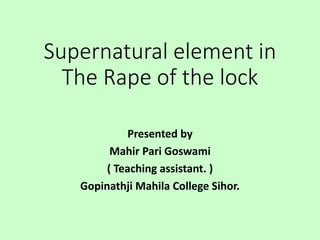 Supernatural element in
The Rape of the lock
Presented by
Mahir Pari Goswami
( Teaching assistant. )
Gopinathji Mahila College Sihor.
 