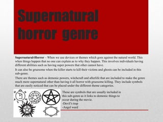 Supernatural 
horror genre 
Supernatural-Horror –When we use devices or themes which goes against the natural world. This 
when things happen that no one can explain as to why they happen. This involves individuals having 
different abilities such as having super powers that other cannot have. 
It can also be gruesome when the killer starts to kill their victims and ghosts can be included in this 
sub-genre. 
There are themes such as demonic powers, witchcraft and afterlife that are included to make the genre 
much more supernatural other than having it all horror with gruesome killing. They include symbols 
that are easily noticed that can be placed under the different theme categories. 
These are symbols that are usually included in 
this sub-genre as it links to demonic things to 
occur during the movie. 
-Devil’s trap 
-Angel ward 
 