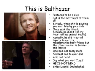 This is Balthazar
• Pretends to be a dick
• But is the most loyal of them
all
• Siriusly, when shit is pouring
you want him by your side
• Once sank the titanic
because he didn‟t like my
heart will go on (not really)
• Actually, he did it out of
loyalty to a crazy,
megalomaniac best friend but
the other version is funnier…
and less sa
• One bad-ass sassy mofo
• Saddest sad to ever sad
• Also not dead
• Say what you want Idgaf
• HE IS NOT DEAD
• Ships Destiel (muhahaha)

 