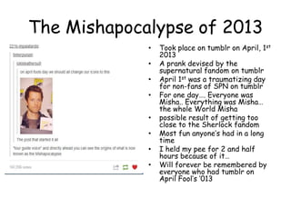 The Mishapocalypse of 2013
•
•
•
•
•
•
•
•

Took place on tumblr on April, 1st
2013
A prank devised by the
supernatural fandom on tumblr
April 1st was a traumatizing day
for non-fans of SPN on tumblr
For one day…. Everyone was
Misha.. Everything was Misha…
the whole World Misha
possible result of getting too
close to the Sherlock fandom
Most fun anyone‟s had in a long
time
I held my pee for 2 and half
hours because of it…
Will forever be remembered by
everyone who had tumblr on
April Fool‟s „013

 