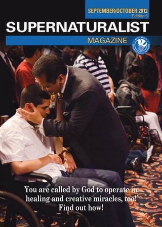 SEPTEMBER/OCTOBER 2012
                                    Edition 5


SUPERNATURALIST
                    MAGAZINE




 You are called by God to operate in
 healing and creative miracles, too!
           Find out how!
                                                1
 