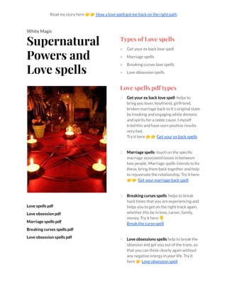 Read my story here 👉👉How a love spell got me back on the right path
White Magic
Supernatural
Powers and
Love spells
Love spells pdf
Love obsession pdf
Marriage spells pdf
Breaking curses spells pdf
Love obsession spells pdf
Types of Love spells
● Get your ex back love spell
● Marriage spells
● Breaking curses love spells
● Love obsession spells
Love spells pdf types
1. Get your ex back love spell helps to
bring you lover, boyfriend, girlfriend,
broken marriage back to it’s original state
by invoking and engaging white demons
and spirits for a noble cause. I myself
tried this and have seen positive results
very fast.
Try it here 👉👉Get your ex back spells
2. Marriage spells touch on the specific
marriage associated issues in between
two people. Marriage spells intends to fix
these, bring them back together and help
to rejuvenate the relationship. Try it here
👉👉Get your marriage back spell
3. Breaking curses spells helps to break
hard times that you are experiencing and
helps you to get on the right track again,
whether this be in love, career, family,
money. Try it here 👇
Break the curse spell
4. Love obsessions spells help to break the
obsesion and get you out of the trans, so
that you can think clearly again without
any negative energy in your life. Try it
here 👉Love obsession spell
 