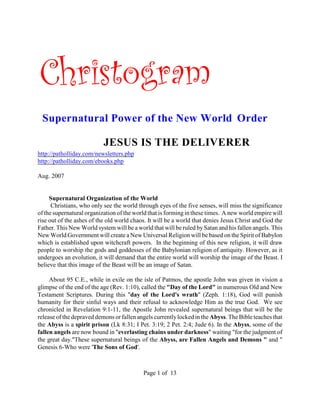 Christogram
 Supernatural Power of the New World Order

                           JESUS IS THE DELIVERER
http://patholliday.com/newsletters.php
http://patholliday.com/ebooks.php

Aug. 2007


     Supernatural Organization of the World
      Christians, who only see the world through eyes of the five senses, will miss the significance
of the supernatural organization of the world that is forming in these times. A new world empire will
rise out of the ashes of the old world chaos. It will be a world that denies Jesus Christ and God the
Father. This New World system will be a world that will be ruled by Satan and his fallen angels. This
New World Government will create a New Universal Religion will be based on the Spirit of Babylon
which is established upon witchcraft powers. In the beginning of this new religion, it will draw
people to worship the gods and goddesses of the Babylonian religion of antiquity. However, as it
undergoes an evolution, it will demand that the entire world will worship the image of the Beast. I
believe that this image of the Beast will be an image of Satan.

     About 95 C.E., while in exile on the isle of Patmos, the apostle John was given in vision a
glimpse of the end of the age (Rev. 1:10), called the "Day of the Lord" in numerous Old and New
Testament Scriptures. During this "day of the Lord's wrath" (Zeph. 1:18), God will punish
humanity for their sinful ways and their refusal to acknowledge Him as the true God. We see
chronicled in Revelation 9:1-11, the Apostle John revealed supernatural beings that will be the
release of the depraved demons or fallen angels currently locked in the Abyss. The Bible teaches that
the Abyss is a spirit prison (Lk 8:31; I Pet. 3:19; 2 Pet. 2:4; Jude 6). In the Abyss, some of the
fallen angels are now bound in "everlasting chains under darkness" waiting "for the judgment of
the great day."These supernatural beings of the Abyss, are Fallen Angels and Demons " and "
Genesis 6-Who were 'The Sons of God'.



                                           Page 1 of 13
 