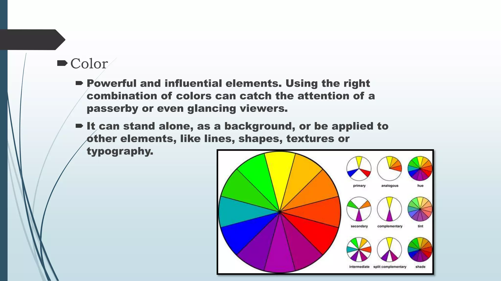 Color
Powerful and influential elements. Using the right
combination of colors can catch the attention of a
passerby or even glancing viewers.
It can stand alone, as a background, or be applied to
other elements, like lines, shapes, textures or
typography.