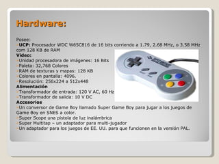 Hardware: Posee: UCP:  Procesador WDC W65C816 de 16 bits corriendo a 1.79, 2.68 MHz, o 3.58 MHz com 128 KB de RAM Video: Unidad procesadora de imágenes: 16 Bits Paleta: 32,768 Colores RAM de texturas y mapas: 128 KB Colores en pantalla: 4096. Resolución: 256x224 a 512x448 Alimentación Transformador de entrada: 120 V AC, 60 Hz Transformador de salida: 10 V DC Accesorios Un conversor de Game Boy llamado Super Game Boy para jugar a los juegos de Game Boy en SNES a color. Super Scope una pistola de luz inalámbrica Super Multitap – un adaptador para multi-jugador Un adaptador para los juegos de EE. UU. para que funcionen en la versión PAL. 