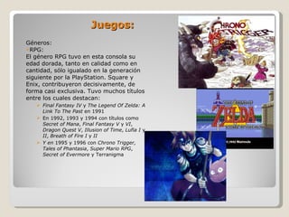 Juegos: Géneros: RPG: El género RPG tuvo en esta consola su edad dorada, tanto en calidad como en cantidad, sólo igualado en la generación siguiente por la PlayStation. Square y Enix, contribuyeron decisivamente, de forma casi exclusiva. Tuvo muchos títulos entre los cuales destacan: Final Fantasy IV  y  The Legend Of Zelda: A Link To The Past  en 1991 En 1992, 1993 y 1994 con títulos como  Secret of Mana ,  Final Fantasy V  y  VI ,  Dragon Quest V ,  Illusion of Time ,  Lufia I  y  II ,  Breath of Fire I  y  II Y en  1995 y 1996 con  Chrono Trigger, Tales of Phantasia ,  Super Mario RPG ,  Secret of Evermore  y Terranigma 