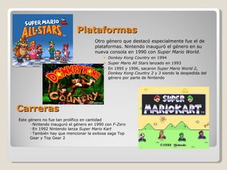 Carreras Otro género que destacó especialmente fue el de plataformas. Nintendo inauguró el género en su nueva consola en 1990 con  Super Mario World. Donkey Kong Country  en 1994 Super Mario All Stars  lanzado en 1993 En 1995 y 1996, sacaron  Super Mario World 2 ,  Donkey Kong Country 2  y  3  siendo la despedida del género por parte de Nintendo Plataformas Este género no fue tan prolífico en cantidad Nintendo inauguró el género en 1990 con  F-Zero En 1992 Nintendo lanza  Super Mario Kart También hay que mencionar la exitosa saga Top Gear y Top Gear 2 