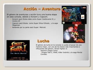 Acción – Aventura El género de aventuras y acción tuvo una buena etapa en esta consola, debido a Konami y Capcom. Konami sacó títulos tales como  Super Castlevania IV, y Contra III Capcom sacó títulos  como  Super Ghoul Ghosts,  y la saga Megaman. Nintendo por su parte sacó Super  Metroid. El género de lucha en la consola no podía empezar de una manera mejor, con uno de los títulos más importantes e influyentes del género,  Street Fighter II. Sacaron juegos como:  Dragon ball Z, WWE, Killer Instintic y la saga Mortal Combat. Lucha 