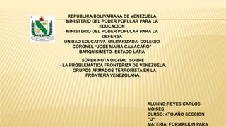 REPUBLICA BOLIVARIANA DE VENEZUELA
MINISTERIO DEL PODER POPULAR PARA LA
EDUCACION
MINISTERIO DEL PODER POPULAR PARA LA
DEFENSA
UNIDAD EDUCATIVA MILITARIZADA COLEGIO
CORONEL “JOSE MARIA CAMACARO”
BARQUISIMETO- ESTADO LARA
SÚPER NOTA DIGITAL SOBRE
- LA PROBLEMÁTICA FRONTERIZA DE VENEZUELA.
- GRUPOS ARMADOS TERRORISTA EN LA
FRONTERA VENEZOLANA.
ALUNNO:REYES CARLOS
MOISES
CURSO: 4TO AÑO SECCION
“U”
MATERIA: FORMACION PARA
 