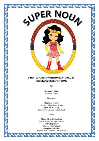 STRATEGIC INTERVENTION MATERIAL on
Identifying what are NOUNS
by:
Nerissa C. Malit
Name of School
Illustrators:
Roger A. Muñez
Carlos L. Albert High School
Ryan Ric E. Mary
Holy Spirit National High School
Editors:
Maria Elena C. San Luis
Jose P. Laurel Sr. High School
Helen Ingeniero
Quirino High School
Josephine Miranda
Batasan Hills National High School
 