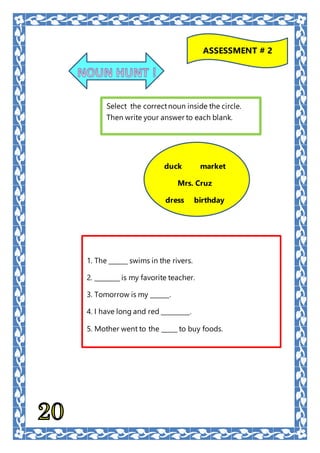 ASSESSMENT # 2
Select the correctnoun inside the circle.
Then write your answer to each blank.
1. The ______ swims in the rivers.
2. ________ is my favorite teacher.
3. Tomorrow is my ______.
4. I have long and red _________.
5. Mother went to the _____ to buy foods.
duck market
Mrs. Cruz
dress birthday
 