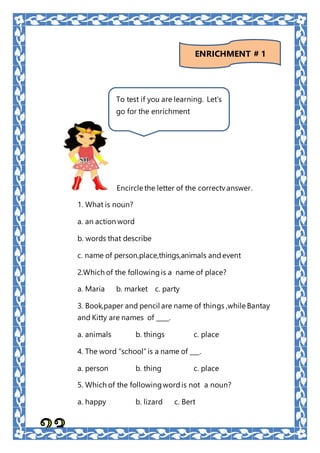 Encircle the letter of the correctv answer.
1. What is noun?
a. an action word
b. words that describe
c. name of person,place,things,animals and event
2.Which of the followingis a name of place?
a. Maria b. market c. party
3. Book,paper and pencil are name of things ,while Bantay
and Kitty are names of ____.
a. animals b. things c. place
4. The word “school”is a name of ___.
a. person b. thing c. place
5. Which of the followingwordis not a noun?
a. happy b. lizard c. Bert
To test if you are learning. Let’s
go for the enrichment
ENRICHMENT # 1
 