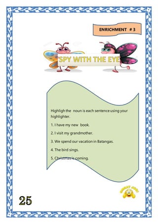 Highligh the noun is each sentence using your
highlighter.
1. I have my new book.
2. I visit my grandmother.
3. We spend our vacation in Batangas.
4. The bird sings.
5. Christmas is coming.
ENRICHMENT # 3
 
