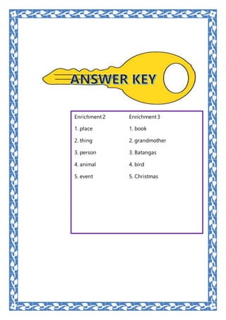 Enrichment2 Enrichment3
1. place 1. book
2. thing 2. grandmother
3. person 3. Batangas
4. animal 4. bird
5. event 5. Christmas
 